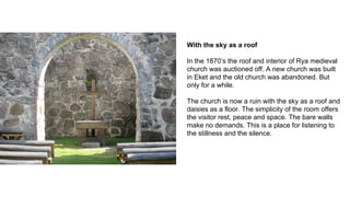 With the sky as a roof
In the 1870’s the roof and interior of Rya medieval
church was auctioned off. A new church was built
in Eket and the old church was abandoned. But
only for a while.
The church is now a ruin with the sky as a roof and
daisies as a floor. The simplicity of the room offers
the visitor rest, peace and space. The bare walls
make no demands. This is a place for listening to
the stillness and the silence.
 