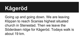 Kågeröd
Going up and going down. We are leaving
Klippan to reach Scanias highest situated
church in Stenestad. Then we leave the
Söderåsen ridge for Kågeröd. Todays walk is
about 19 km.
 