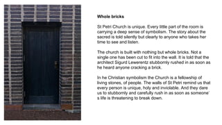 Whole bricks
St Petri Church is unique. Every little part of the room is
carrying a deep sense of symbolism. The story about the
sacred is told silently but clearly to anyone who takes her
time to see and listen.
The church is built with nothing but whole bricks. Not a
single one has been cut to fit into the wall. It is told that the
architect Sigurd Lewerentz stubbornly rushed in as soon as
he heard anyone cracking a brick.
In he Christian symbolism the Church is a fellowship of
living stones, of people. The walls of St Petri remind us that
every person is unique, holy and inviolable. And they dare
us to stubbornly and carefully rush in as soon as someone’
s life is threatening to break down.
 