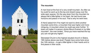 The mountain
A man lived at the foot of a very small mountain. As often as
he could he went up to the top and dreamt away over the
wide open spaces. On the way down from the mountain he
always felt a little lighter in his heart. He had found new
horizons and peace in his soul. That is why he went here.
A friend asked him if he might not want to climb another
mountain some time, a mountain that was higher and more
intriguing. A mountain where he could see even further. “It
does not matter if a person climbs Mount Everest or my little
mountain”, the man smiled. “Once you have reached the top
you can not get any higher”.
Stenestad Church is the highest situated church in Skåne,
188 metres above sea level. People have come here since
the 12th century – to get a little lighter in their hearts and to
find peace in their souls.
 