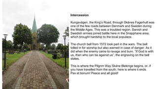 Intercession
Kungsvägen, the King’s Road, through Skånes Fagerhult was
one of the few roads between Denmark and Sweden during
the Middle Ages. This was a troubled region. Danish and
Swedish armies joined battle here in the Snapphane area,
which brought hardship to the local populace.
The church bell from 1572 took part in the wars. The bell
tolled in for worship but also warned in case of danger. As it
did when the enemy came to ravage and burn. ”If God is with
us, then who can be against us”, the engraving on the bell
states.
This is where the Pilgrim Way Skåne Blekinge begins, or, if
you have travelled from the south, here is where it ends.
Pax et bonum! Peace and all good!
 