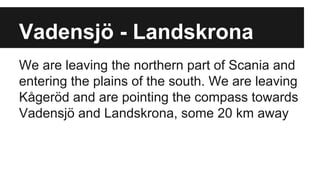 Vadensjö - Landskrona
We are leaving the northern part of Scania and
entering the plains of the south. We are leaving
Kågeröd and are pointing the compass towards
Vadensjö and Landskrona, some 20 km away
 