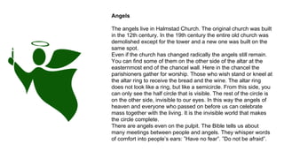 Angels
The angels live in Halmstad Church. The original church was built
in the 12th century. In the 19th century the entire old church was
demolished except for the tower and a new one was built on the
same spot.
Even if the church has changed radically the angels still remain.
You can find some of them on the other side of the altar at the
easternmost end of the chancel wall. Here in the chancel the
parishioners gather for worship. Those who wish stand or kneel at
the altar ring to receive the bread and the wine. The altar ring
does not look like a ring, but like a semicircle. From this side, you
can only see the half circle that is visible. The rest of the circle is
on the other side, invisible to our eyes. In this way the angels of
heaven and everyone who passed on before us can celebrate
mass together with the living. It is the invisible world that makes
the circle complete.
There are angels even on the pulpit. The Bible tells us about
many meetings between people and angels. They whisper words
of comfort into people’s ears: ”Have no fear”. ”Do not be afraid”.
 