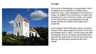 The light
The church in Sireköpinge is consecrated to John
the Baptist who according to the Bible was a
relative to Jesus. John wandered in the deserts of
Judea. He called on his countrymen to repent and
be baptized by him in the river Jordan. It is written
of him that he lived on grasshoppers and wild
honey and that his clothes were made out of
camel-hair.
John’s mission was to tell about Jesus, not about
himself. When Jesus began his mission John sent
his disciples over to Jesus. It is the same way with
Sireköpinge Church. During the almost 900 years
that she has stood here on the hill next to the river
Råå she has told about someone other than
herself.
 