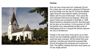 Healing
One can see a long way from Vadensjö Church.
On a clear day one can get a glimpse of Öresund
and the bridge over the sound. During the Middle
Ages Öresund were Danish waters connecting
Skåne with the rest of Denmark. Then came the
wars between Denmark and Sweden. When the
peace treaty was concluded in Roskilde in 1658
Skåne became a Swedish province. But Denmark
did not give up its territory. In the summer of 1676
the Danish army disembarked at Råå south of
Helsingborg and on 3 August the Danes captured
the city of Landskrona.
People in the area have never given up on their
church but have faithfully walked up here to heal
what has been wrecked. All the hands that have
patched, mended and rebuilt the exposed little
church throughout the centuries are a picture of
God. The faithful, healing God who never gives up
on any single person.
 