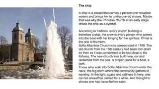 The ship
A ship is a vessel that carries a person over troubled
waters and brings her to undiscovered shores. Maybe
that was why the Christian church at an early stage
chose the ship as a symbol.
According to tradition, every church building is
therefore a ship, the crew is every person who comes
into the boat with her longing for the spiritual. Christ is
the one at the helm.
Sofia Albertina Church was consecrated in 1788. The
old church from the 15th century had been torn down
by then as it was considered to be too close to the
fortress. The new church was built here, on land
reclaimed from the sea. A proper place for a boat, a
bark.
Those who walk into Sofia Albertina Church enter the
nave, the big room where the community gathers to
worship. In the light, space and stillness in here, one
can let oneself be carried for a while. And brought to
shores one has never before seen.
 