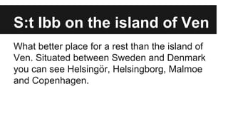 S:t Ibb on the island of Ven
What better place for a rest than the island of
Ven. Situated between Sweden and Denmark
you can see Helsingör, Helsingborg, Malmoe
and Copenhagen.
 