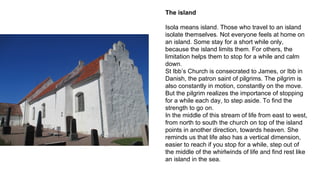 The island
Isola means island. Those who travel to an island
isolate themselves. Not everyone feels at home on
an island. Some stay for a short while only,
because the island limits them. For others, the
limitation helps them to stop for a while and calm
down.
St Ibb’s Church is consecrated to James, or Ibb in
Danish, the patron saint of pilgrims. The pilgrim is
also constantly in motion, constantly on the move.
But the pilgrim realizes the importance of stopping
for a while each day, to step aside. To find the
strength to go on.
In the middle of this stream of life from east to west,
from north to south the church on top of the island
points in another direction, towards heaven. She
reminds us that life also has a vertical dimension,
easier to reach if you stop for a while, step out of
the middle of the whirlwinds of life and find rest like
an island in the sea.
 