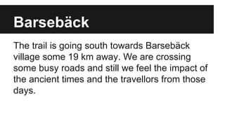 Barsebäck
The trail is going south towards Barsebäck
village some 19 km away. We are crossing
some busy roads and still we feel the impact of
the ancient times and the travellors from those
days.
 
