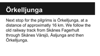 Örkelljunga
Next stop for the pilgrims is Örkelljunga, at a
distance of approximatly 16 km. We follow the
old railway track from Skånes Fagerhult
through Skånes Värsjö, Åsljunga and then
Örkelljunga.
 