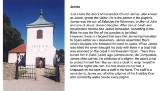 James
Just inside the doors of Barsebäck Church James, also known
as Jacob, greets the visitor. He is the patron of the pilgrims.
James was the son of Zebedee the fisherman, brother of John
and one of Jesus’ closest disciples. After Jesus’ death and
resurrection Herode had James beheaded. According to the
Bible he was the first of the apostles to be killed.
However, there is a legend that says that James had travelled
to Spain earlier as a missionary. James assembled there
seven disciples who followed him back to Judea. When James
was killed the seven brought his body with them in a boat that
was stranded on the coast in northwestern Spain. There they
buried him in Sant (Saint) Iago (James/Jacob) de Compostela.
James often carries the attributes of a pilgrim. He wears a hat
to protect himself from the sun and a cloak to wrap himself in
when the nights are cold. He has shoes on his feet, a
knapsack on his back and a staff in his hand. The staff is a
reminder to James and all other pilgrims of the Invisible One
who constantly walks beside every pilgrim.
 
