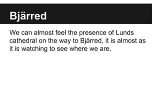 Bjärred
We can almost feel the presence of Lunds
cathedral on the way to Bjärred, it is almost as
it is watching to see where we are.
 