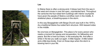 Lee
In Skåne there is often a strong wind. It blows hard from the sea in
the west and moves in over the open, unprotected land. Throughout
the centuries the four-sided farm buildings with interior courtyards
have given the people of Skåne a windfree room in the middle. A
sheltered place, a breathing-space in the storm.
In this way Bergagården with Berga Church was built in the 1970’s.
As a traditional Skåne four-sided farm structure. With leeward sides
in the middle.
No one lives on Bergagården. This place is for every person who
needs a moment for repose and recuperation, for fellowship and
peace. But life is lived out there, in the everyday life. And after a
while in the lee you walk out again. A little happier. A little bolder
and a little less lonely. Even on those days when the storm is
blowing hard in your life.
 
