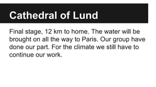Cathedral of Lund
Final stage, 12 km to home. The water will be
brought on all the way to Paris. Our group have
done our part. For the climate we still have to
continue our work.
 