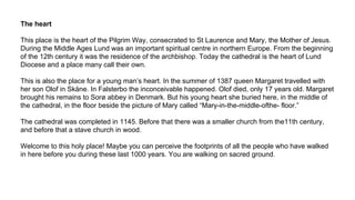 The heart
This place is the heart of the Pilgrim Way, consecrated to St Laurence and Mary, the Mother of Jesus.
During the Middle Ages Lund was an important spiritual centre in northern Europe. From the beginning
of the 12th century it was the residence of the archbishop. Today the cathedral is the heart of Lund
Diocese and a place many call their own.
This is also the place for a young man’s heart. In the summer of 1387 queen Margaret travelled with
her son Olof in Skåne. In Falsterbo the inconceivable happened. Olof died, only 17 years old. Margaret
brought his remains to Sorø abbey in Denmark. But his young heart she buried here, in the middle of
the cathedral, in the floor beside the picture of Mary called “Mary-in-the-middle-ofthe- floor.”
The cathedral was completed in 1145. Before that there was a smaller church from the11th century,
and before that a stave church in wood.
Welcome to this holy place! Maybe you can perceive the footprints of all the people who have walked
in here before you during these last 1000 years. You are walking on sacred ground.
 