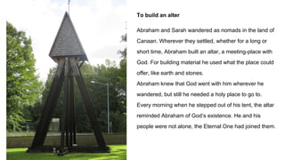To build an alter
Abraham and Sarah wandered as nomads in the land of
Canaan. Wherever they settled, whether for a long or
short time, Abraham built an altar, a meeting-place with
God. For building material he used what the place could
offer, like earth and stones.
Abraham knew that God went with him wherever he
wandered, but still he needed a holy place to go to.
Every morning when he stepped out of his tent, the altar
reminded Abraham of God’s existence. He and his
people were not alone, the Eternal One had joined them.
 