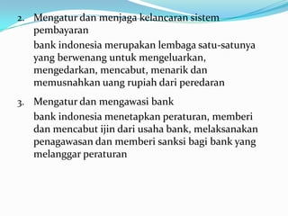 2. Mengatur dan menjaga kelancaran sistem
pembayaran
bank indonesia merupakan lembaga satu-satunya
yang berwenang untuk mengeluarkan,
mengedarkan, mencabut, menarik dan
memusnahkan uang rupiah dari peredaran
3. Mengatur dan mengawasi bank
bank indonesia menetapkan peraturan, memberi
dan mencabut ijin dari usaha bank, melaksanakan
penagawasan dan memberi sanksi bagi bank yang
melanggar peraturan
 