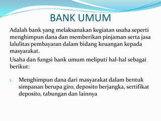 BANK UMUM
Adalah bank yang melaksanakan kegiatan usaha seperti
menghimpun dana dan memberikan pinjaman serta jasa
lalulitas pembayaran dalam bidang keuangan kepada
masyarakat.
Usaha dan fungsi bank umum meliputi hal-hal sebagai
berikut:
1. Menghimpun dana dari masyarakat dalam bentuk
simpanan berupa giro, deposito berjangka, sertifikat
deposito, tabungan dan lainnya
 