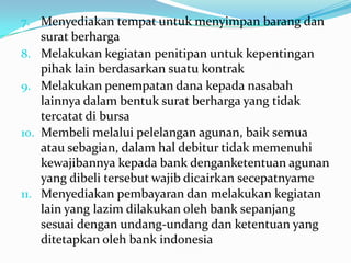 7. Menyediakan tempat untuk menyimpan barang dan
surat berharga
8. Melakukan kegiatan penitipan untuk kepentingan
pihak lain berdasarkan suatu kontrak
9. Melakukan penempatan dana kepada nasabah
lainnya dalam bentuk surat berharga yang tidak
tercatat di bursa
10. Membeli melalui pelelangan agunan, baik semua
atau sebagian, dalam hal debitur tidak memenuhi
kewajibannya kepada bank denganketentuan agunan
yang dibeli tersebut wajib dicairkan secepatnyame
11. Menyediakan pembayaran dan melakukan kegiatan
lain yang lazim dilakukan oleh bank sepanjang
sesuai dengan undang-undang dan ketentuan yang
ditetapkan oleh bank indonesia
 