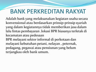 BANK PERKREDITAN RAKYAT
Adalah bank yang melaksanakan kegiatan usaha secara
konvensional atau berdasarkan prinsip-prinsip syariah
yang dalam kegiatannya tidak memberikan jasa dalam
lalu lintas pembayaran .lokasi BPR biasanya terletak di
kecamatan atau pedesaan
BPR melayani sektor informal di perkotaan dan
melayani kebutuhan petani, nelayan , peternak,
pedagang, pegawai atau pensiunan yang belum
terjangkau oleh bank umum.
 