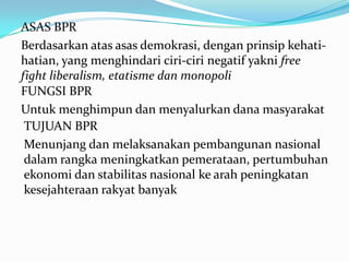 ASAS BPR
Berdasarkan atas asas demokrasi, dengan prinsip kehati-
hatian, yang menghindari ciri-ciri negatif yakni free
fight liberalism, etatisme dan monopoli
FUNGSI BPR
Untuk menghimpun dan menyalurkan dana masyarakat
TUJUAN BPR
Menunjang dan melaksanakan pembangunan nasional
dalam rangka meningkatkan pemerataan, pertumbuhan
ekonomi dan stabilitas nasional ke arah peningkatan
kesejahteraan rakyat banyak
 