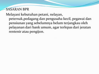 SASARAN BPR
Melayani kebutuhan petani, nelayan,
peternak,pedagang dan pengusaha kecil, pegawai dan
pensiunan yang sebelumnya belum terjangkau oleh
pelayanan dari bank umum, agar terlepas dari jeratan
rentenir atau pengijon.
 