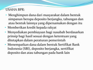 USAHA BPR:
• Memberikan kredit kepada rakyat
• Menghimpun dana dari masyarakat dalam bentuk
simpanan berupa deposito berjangka, tabungan dan
atau bentuk lainnya yang dipersamakan dengan itu
• Menyediakan pembiayaan bagi nasabah berdasarkan
prinsip bagi hasil sesuai dengan ketentuan yang
ditetapkan dalam peraturan pemerintah
• Menempatkan dana dalam bentuk Sertifikat Bank
Indonesia (SBI), deposito berjangka, sertifikat
deposito dan atau tabungan pada bank lain
 