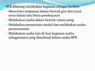 BPR dilarang melakukan kegiatan sebagai berikut:
• Menerima simpanan dalam bentuk giro dan turut
serta dalam lalu lintas pembayaran
• Melakukan usaha dalam bentuk valuta asing
• Melakukan penyertaan modal dan melakukan usaha
perasuransian
• Melakukan usaha lain di luar kegiatan usaha
sebagaimana yang dimaksud dalam usaha BPR
 