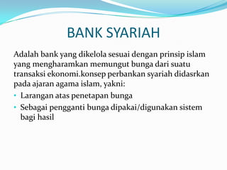 BANK SYARIAH
Adalah bank yang dikelola sesuai dengan prinsip islam
yang mengharamkan memungut bunga dari suatu
transaksi ekonomi.konsep perbankan syariah didasrkan
pada ajaran agama islam, yakni:
• Larangan atas penetapan bunga
• Sebagai pengganti bunga dipakai/digunakan sistem
bagi hasil
 