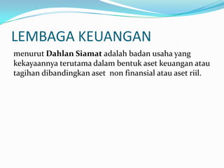 LEMBAGA KEUANGAN
menurut Dahlan Siamat adalah badan usaha yang
kekayaannya terutama dalam bentuk aset keuangan atau
tagihan dibandingkan aset non finansial atau aset riil.
 