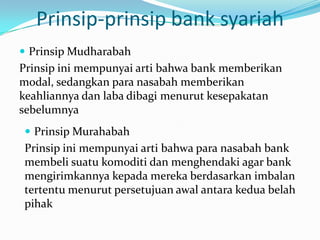 Prinsip-prinsip bank syariah
 Prinsip Mudharabah
Prinsip ini mempunyai arti bahwa bank memberikan
modal, sedangkan para nasabah memberikan
keahliannya dan laba dibagi menurut kesepakatan
sebelumnya
 Prinsip Murahabah
Prinsip ini mempunyai arti bahwa para nasabah bank
membeli suatu komoditi dan menghendaki agar bank
mengirimkannya kepada mereka berdasarkan imbalan
tertentu menurut persetujuan awal antara kedua belah
pihak
 