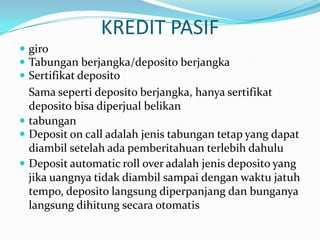 KREDIT PASIF
 giro
 Tabungan berjangka/deposito berjangka
 Sertifikat deposito
Sama seperti deposito berjangka, hanya sertifikat
deposito bisa diperjual belikan
 tabungan
 Deposit on call adalah jenis tabungan tetap yang dapat
diambil setelah ada pemberitahuan terlebih dahulu
 Deposit automatic roll over adalah jenis deposito yang
jika uangnya tidak diambil sampai dengan waktu jatuh
tempo, deposito langsung diperpanjang dan bunganya
langsung dihitung secara otomatis
 