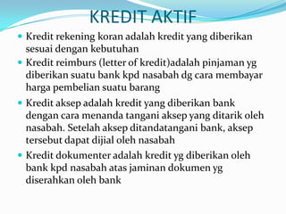 KREDIT AKTIF
 Kredit rekening koran adalah kredit yang diberikan
sesuai dengan kebutuhan
 Kredit reimburs (letter of kredit)adalah pinjaman yg
diberikan suatu bank kpd nasabah dg cara membayar
harga pembelian suatu barang
 Kredit aksep adalah kredit yang diberikan bank
dengan cara menanda tangani aksep yang ditarik oleh
nasabah. Setelah aksep ditandatangani bank, aksep
tersebut dapat dijial oleh nasabah
 Kredit dokumenter adalah kredit yg diberikan oleh
bank kpd nasabah atas jaminan dokumen yg
diserahkan oleh bank
 