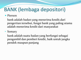 BANK (lembaga depositori)
 Pierson
bank adalah badan yang menerima kredit.dari
pengertian tersebut, fungsi bank yang paling utama
adalah menerima kredit dari masyarakat
• Somary
bank adalah suatu badan yang berfungsi sebagai
pengambil dan pemberi kredit, baik untuk jangka
pendek maupun panjang
 