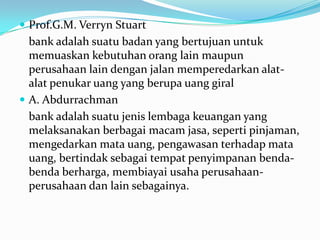  Prof.G.M. Verryn Stuart
bank adalah suatu badan yang bertujuan untuk
memuaskan kebutuhan orang lain maupun
perusahaan lain dengan jalan memperedarkan alat-
alat penukar uang yang berupa uang giral
 A. Abdurrachman
bank adalah suatu jenis lembaga keuangan yang
melaksanakan berbagai macam jasa, seperti pinjaman,
mengedarkan mata uang, pengawasan terhadap mata
uang, bertindak sebagai tempat penyimpanan benda-
benda berharga, membiayai usaha perusahaan-
perusahaan dan lain sebagainya.
 
