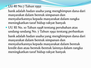  UU RI No.7 Tahun 1992
bank adalah badan usaha yang menghimpun dana dari
masyarakat dalam bentuk simpanan dan
menyalurkannya kepada masyarakat dalam rangka
meningkatkan taraf hidup rakyat banyak
 UU RI No. 10 Tahun 1998 tentang perubahan atas
undang-undang No. 7 Tahun 1992 tentang perbankan
bank adalah badan usaha yang menghimpun dana dari
masyarakat dalam bentuk simpanan dan
menyalurkannya kepada masyarakat dalam bentuk
kredit dan atau bentuk-bentuk lainnya dalam rangka
meningkatkan taraf hidup rakyat banyak
 