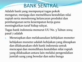 BANK SENTRAL
Adalah bank yang mempunyai tugas pokok
mengatur, menjaga dan memelihara kestabilan nilai
rupiah serta mendorong kelancaran produksi dan
pembangunan serta kesempatan kerja guna
meningkatkan taraf hidup rakyat.
Tugas bank indonesia menurut UU No. 3 Tahun 2004
pasal 7 adalah
1. Menetapkan dan melaksanakan kebijakan moneter
kebijakan moneter adalah kebijakan yang diteapkan
dan dilaksanakan oleh bank indonesia untuk
mencapai dan memelihara kestabilan nilai rupiah
yang dilakuakan antara lain melalui pengendalian
jumlah uang yang beredar dan suku bunga
 