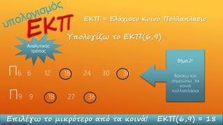 ΕΚΠ = Ελάχιστο Κοινό Πολλαπλάσιο
Υπολογίζω το ΕΚΠ(6,9)
Π6: 6 12 18 24 30 36
Π9: 9 18 27 36
Βήμα 2ο
Βρίσκω και
σημειώνω τα
κοινά
πολλαπλάσια
Επιλέγω το μικρότερο από τα κοινά! ΕΚΠ(6,9) = 18
Αναλυτικός
τρόπος
http://skarkos.mysch.gr/
 