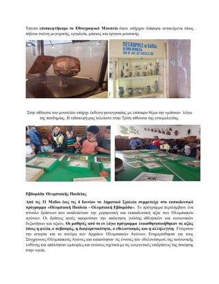 Έπειτα επισκεφτήκαμε το Εθνογραφικό Μουσείο όπου υπήρχαν διάφορα αντικείμενα όπως
πήλινα σκέυη μεγειρικής, εργαλεία, μάσκες και όργανα μουσικής.
Στην αίθουσα του μουσείου υπήρχε έκθεση φωτογραφίας με επίκαιρο θέμα την «μάσκα» λόγω
της πανδημίας. Η επίσκεψή μας τελείωσε στην Τρίτη αίθουσα της εντομολογίας.
Εβδομάδα Ολυμπιακής Παιδείας
Από τις 31 Μαΐου έως τις 4 Ιουνίου το Δημοτικό Σχολείο συμμετείχε στο εκπαιδευτικό
πρόγραμμα «Ολυμπιακή Παιδεία - Ολυμπιακή Εβδομάδα». Το πρόγραμμα περιλάμβανε ένα
σύνολο δράσεων που αναδείκνυαν την μορφωτική και εκπαιδευτική αξία των Ολυμπιακών
αγώνων. Οι δράσεις αυτές αφορούσαν την απόκτηση γνώσης αθλητικών και κοινωνικών
δεξιοτήτων και αξιών. Οι μαθητές από το εν λόγω πρόγραμμα ευαισθητοποιήθηκαν σε αξίες
όπως η φιλία, ο σεβασμός, η διαφορετικότητα, ο εθελοντισμός και η αλληλεγγύη. Γνώρισαν
την ιστορία και το πνεύμα των Αρχαίων Ολυμπιακών Αγώνων. Ενημερώθηκαν για τους
Σύγχρονους Ολυμπιακούς Αγώνες και κατανόησαν τις έννοιες του εθελοντισμού, της κοινωνικής
ευθύνης και απέκτησαν εμπειρίες και γνώσεις σχετικά με τις ευεργετικές επιδράσεις της άσκησης
στην υγεία.
 