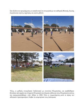 Στα πλαίσια του προγράμματος οι εκπαιδευτικοί σεσυνεργασία με τον καθηγητή Φυσικής Αγωγής
διοργάνωσαν αγώνες ταχύτητας και αγώνες βόλεϋ.
Τέλος, οι μαθητές συνομίλησαν διαδικτυακά με γνωστούς Ολυμπιονίκες και προβλήθηκαν
βιντεάκια από αρχαία και σύγχρονα Ολυμπιακά αγωνίσματα καθώς και τους Ολυμπιακούς αγώνες
που πραγματοποιήθηκαν στην Αθήνα το 2004. Όλοι οι συμμετέχοντες μετά το πέρας των
αθλητικών δραστηριοτήτων έλαβαν τα αναμνηστικά τους διπλώματα.
 