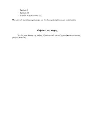 Pentium II
         Pentium III
         Celeron σε συσκευασία SEC

Μια μητρική πλακέτα μπορεί να έχει και δύο διαφορετικές βάσεις για επεξεργαστή.




                               Οι βάσεις της μνημης

      Το είδος των βάσεων της μνήμης εξαρτάται από τον επεξεργαστή και το τσιπσετ της
μητρική πλακέτας.
 