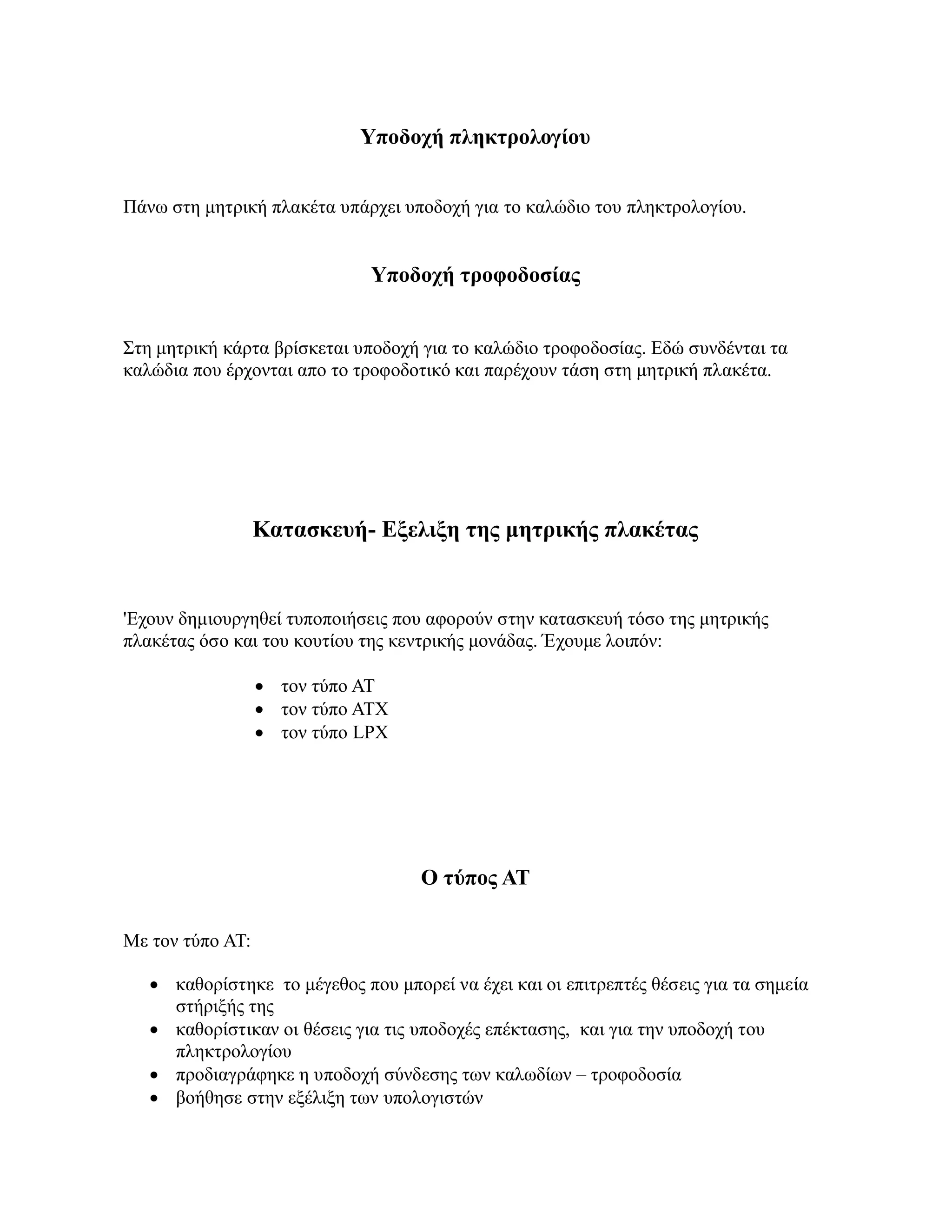 Υποδοχή πληκτρολογίου


Πάνω στη μητρική πλακέτα υπάρχει υποδοχή για το καλώδιο του πληκτρολογίου.


                              Υποδοχή τροφοδοσίας


Στη μητρική κάρτα βρίσκεται υποδοχή για το καλώδιο τροφοδοσίας. Εδώ συνδένται τα
καλώδια που έρχονται απο το τροφοδοτικό και παρέχουν τάση στη μητρική πλακέτα.




                  Κατασκευή- Εξελιξη της μητρικής πλακέτας


'Εχουν δημιουργηθεί τυποποιήσεις που αφορούν στην κατασκευή τόσο της μητρικής
πλακέτας όσο και του κουτίου της κεντρικής μονάδας. Έχουμε λοιπόν:

                   τον τύπο AT
                   τον τύπο ATX
                   τον τύπο LPX




                                    Ο τύπος ΑΤ

Με τον τύπο ΑΤ:

    καθορίστηκε το μέγεθος που μπορεί να έχει και οι επιτρεπτές θέσεις για τα σημεία
     στήριξής της
    καθορίστικαν οι θέσεις για τις υποδοχές επέκτασης, και για την υποδοχή του
     πληκτρολογίου
    προδιαγράφηκε η υποδοχή σύνδεσης των καλωδίων – τροφοδοσία
    βοήθησε στην εξέλιξη των υπολογιστών
 