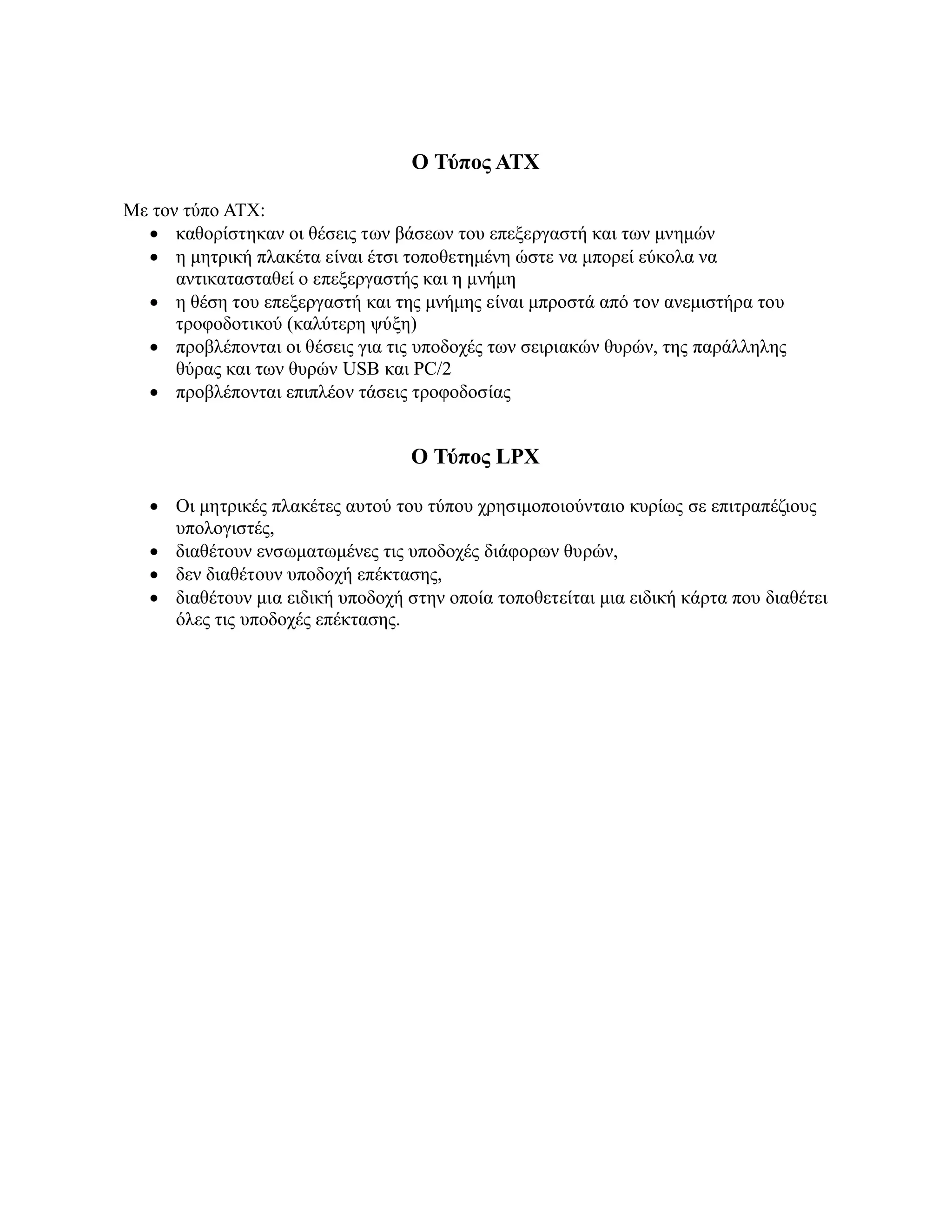 Ο Τύπος ΑΤΧ

Με τον τύπο ΑΤΧ:
   καθορίστηκαν οι θέσεις των βάσεων του επεξεργαστή και των μνημών
   η μητρική πλακέτα είναι έτσι τοποθετημένη ώστε να μπορεί εύκολα να
      αντικατασταθεί ο επεξεργαστής και η μνήμη
   η θέση του επεξεργαστή και της μνήμης είναι μπροστά από τον ανεμιστήρα του
      τροφοδοτικού (καλύτερη ψύξη)
   προβλέπονται οι θέσεις για τις υποδοχές των σειριακών θυρών, της παράλληλης
      θύρας και των θυρών USB και PC/2
   προβλέπονται επιπλέον τάσεις τροφοδοσίας


                                   Ο Τύπος LPX

    Οι μητρικές πλακέτες αυτού του τύπου χρησιμοποιούνταιο κυρίως σε επιτραπέζιους
     υπολογιστές,
    διαθέτουν ενσωματωμένες τις υποδοχές διάφορων θυρών,
    δεν διαθέτουν υποδοχή επέκτασης,
    διαθέτουν μια ειδική υποδοχή στην οποία τοποθετείται μια ειδική κάρτα που διαθέτει
     όλες τις υποδοχές επέκτασης.
 