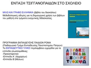ΕΝΤΑΞΗ ΤΣΙΓΓΑΝΟΠΑΙΔΩΝ ΣΤΟ ΣΧΟΛΕΙΟ
ΜΙΛΩ ΚΑΙ ΓΡΑΦΩ ΕΛΛΗΝΙΚΑ (βιβλίο του δασκάλου)
Μεθοδολογικές οδηγίες για τη δημιουργική χρήση των βιβλίων
του μαθητή στα τμήματα ενισχυτικής διδασκαλίας.
ΠΡΟΓΡΑΜΜΑ ΕΚΠΑΙΔΕΥΣΗΣ ΠΑΙΔΙΩΝ ΡΟΜΑ
(Παιδαγωγικό Τμήμα Εκπαίδευσης Πανεπιστημίου Πατρών)
Το ΕΚΠΑΙΔΕΥΤΙΚΟ ΥΛΙΚΟ περιλαμβάνει εγχειρίδια για τα
επίπεδα γλωσσομάθειας:
-Προκαταρκτικό
-Επίπεδο Α΄ (Αρχαρίων)
-Επίπεδο Β΄(Μέσων)
 