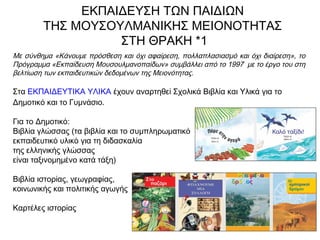 ΕΚΠΑΙΔΕΥΣΗ ΤΩΝ ΠΑΙΔΙΩΝ
ΤΗΣ ΜΟΥΣΟΥΛΜΑΝΙΚΗΣ ΜΕΙΟΝΟΤΗΤΑΣ
ΣΤΗ ΘΡΑΚΗ *1
Με σύνθημα «Κάνουμε πρόσθεση και όχι αφαίρεση, πολλαπλασιασμό και όχι διαίρεση», το
Πρόγραμμα «Εκπαίδευση Μουσουλμανοπαίδων» συμβάλλει από το 1997 με το έργο του στη
βελτίωση των εκπαιδευτικών δεδομένων της Μειονότητας.  
Στα ΕΚΠΑΙΔΕΥΤΙΚΑ ΥΛΙΚΑ έχουν αναρτηθεί Σχολικά Βιβλία και Υλικά για το
Δημοτικό και το Γυμνάσιο.
Για το Δημοτικό:
Βιβλία γλώσσας (τα βιβλία και το συμπληρωματικό
εκπαιδευτικό υλικό για τη διδασκαλία
της ελληνικής γλώσσας
είναι ταξινομημένο κατά τάξη)
Βιβλία ιστορίας, γεωγραφίας,
κοινωνικής και πολιτικής αγωγής
Καρτέλες ιστορίας
 