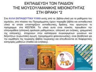 Στα ΑΛΛΑ ΕΚΠΑΙΔΕΥΤΙΚΑ ΥΛΙΚΑ εκτός από τα  βιβλία-υλικά για τα μαθήματα του
σχολείου, στο πλαίσιο του Προγράμματος έχουν παραχθεί βιβλία και εκπαιδευτικά
υλικά τα οποία υποστηρίζουν εκπαιδευτικές δράσεις που οργανώνει το
πρόγραμμα  στα ΚΕΣΠΕΜ. Τα υλικά αυτά είναι ποικίλα, προωθούν την
ελληνομάθεια (ελληνική ορολογία μαθηματικών, ελληνικά για ενήλικες, γραμματική
της ελληνικής),  στοχεύουν στην καλλιέργεια συγκεκριμένων γνώσεων και
δεξιοτήτων (ευρωπαϊκή αγωγή, προγράμματα φιλαναγνωσίας), είναι βοηθητικά για
την εκμάθηση της τουρκικής (βιβλίο τουρκικής) και απευθύνονται σε διαφορετικές
κατηγορίες μαθητών (παιδιά και ενήλικες).
ΕΚΠΑΙΔΕΥΣΗ ΤΩΝ ΠΑΙΔΙΩΝ
ΤΗΣ ΜΟΥΣΟΥΛΜΑΝΙΚΗΣ ΜΕΙΟΝΟΤΗΤΑΣ
ΣΤΗ ΘΡΑΚΗ *2
 