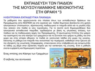 ΗΛΕΚΤΡΟΝΙΚΑ ΕΚΠΑΙΔΕΥΤΙΚΑ ΠΑΙΧΝΙΔΙΑ
Τα μαθήματα που οργανώνονται στο πλαίσιο όλων των εκπαιδευτικών δράσεων του
Προγράμματος (στα ΚΕΣΠΕΜ και στα σχολεία) για  παιδιά δημοτικού βασίζονται στη χρήση
ηλεκτρονικών υπολογιστών, αξιοποιώντας παιδαγωγικά το παιχνίδι αλλά και τη μεγάλη έλξη
που ασκούν στα παιδιά οι νέες τεχνολογίες. Για το σκοπό αυτό δημιουργήθηκαν δύο
ηλεκτρονικά εκπαιδευτικά παιχνίδια, σχεδιασμένα με βάση τις γλωσσικές ανάγκες των
παιδιών και τις παιδαγωγικές αρχές του Προγράμματος. Ο ερωτευμένος Ιππότης που ψάχνει
την αγαπημένη του στο κάστρο των γραμμάτων και το Σεντούκι που ψάχνει τις ρόδες του στο
χώρο και στην ιστορία οδηγούν τα παιδιά σε γοητευτικά ταξίδια στο χώρο της γνώσης,
κάνοντας το μάθημα ένα παιχνίδι που κινητοποιεί την περιέργεια, καθοδηγεί στην έρευνα για
την εξεύρεση της γνωστικής πληροφορίας, επικεντρώνει στην επιβράβευση και αντιμετωπίζει
το λάθος ως βήμα στην εξελικτική πορεία για την κατάκτηση της γνώσης. Έτσι η μάθηση
γίνεται ευχάριστη και δημιουργική περιπέτεια.
Ένας ιππότης στο Κάστρο των Γραμμάτων
Ο σεβντάς του σεντουκιού
ΕΚΠΑΙΔΕΥΣΗ ΤΩΝ ΠΑΙΔΙΩΝ
ΤΗΣ ΜΟΥΣΟΥΛΜΑΝΙΚΗΣ ΜΕΙΟΝΟΤΗΤΑΣ
ΣΤΗ ΘΡΑΚΗ *3
 