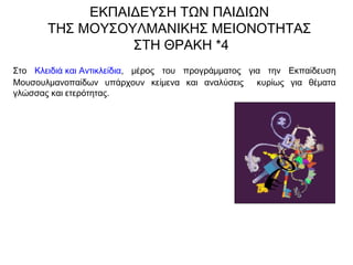 Στο Κλειδιά και Αντικλείδια, μέρος του προγράμματος για την Εκπαίδευση
Μουσουλμανοπαίδων υπάρχουν κείμενα και αναλύσεις κυρίως για θέματα
γλώσσας και ετερότητας.
ΕΚΠΑΙΔΕΥΣΗ ΤΩΝ ΠΑΙΔΙΩΝ
ΤΗΣ ΜΟΥΣΟΥΛΜΑΝΙΚΗΣ ΜΕΙΟΝΟΤΗΤΑΣ
ΣΤΗ ΘΡΑΚΗ *4
 