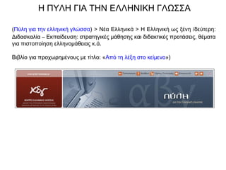 Η ΠΥΛΗ ΓΙΑ ΤΗΝ ΕΛΛΗΝΙΚΗ ΓΛΩΣΣΑ
(Πύλη για την ελληνική γλώσσα) > Νέα Ελληνικά > Η Ελληνική ως ξένη /δεύτερη:
Διδασκαλία – Εκπαίδευση: στρατηγικές μάθησης και διδακτικές προτάσεις, θέματα
για πιστοποίηση ελληνομάθειας κ.ά.
Βιβλίο για προχωρημένους με τίτλο: «Από τη λέξη στο κείμενο»)
 