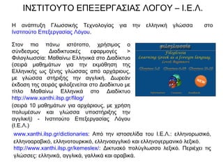 ΙΝΣΤΙΤΟΥΤΟ ΕΠΕΞΕΡΓΑΣΙΑΣ ΛΟΓΟΥ – Ι.Ε.Λ.
Στον πιο πάνω ιστότοπο, χρήσιμος ο
σύνδεσμος Διαδικτυακές εφαρμογές >
Φιλογλωσσία: Μαθαίνω Ελληνικά στο Διαδίκτυο
(σειρά μαθημάτων για την εκμάθηση της
Ελληνικής ως ξένης γλώσσας από αρχάριους,
με γλώσσα στήριξης την αγγλική. Δωρεάν
έκδοση της σειράς φιλοξενείται στο Διαδίκτυο με
τίτλο Μαθαίνω Ελληνικά στο Διαδίκτυο
http://www.xanthi.ilsp.gr/filog/
(σειρά 10 μαθημάτων για αρχάριους, με χρήση
πολυμέσων και γλώσσα υποστήριξης την
αγγλική) - Ινστιτούτο Επεξεργασίας Λόγου
(Ι.Ε.Λ.)
Η ανάπτυξη Γλωσσικής Τεχνολογίας για την ελληνική γλώσσα στο
Ινστιτούτο Επεξεργασίας Λόγου.
www.xanthi.ilsp.gr/dictionaries: Από την ιστοσελίδα του Ι.Ε.Λ.: ελληνορωσικό,
ελληνοαραβικό, ελληνοτουρκικό, ελληνοαγγλικό και ελληνογερμανικό λεξικό.
http://www.xanthi.ilsp.gr/kemeslex/: Δικτυακό πολύγλωσσο λεξικό. Περιέχει τις
γλώσσες: ελληνικά, αγγλικά, γαλλικά και αραβικά.
 